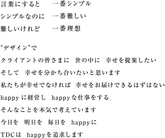 言葉にすると　一番シンプル　シンプルなのに　一番難しい　難しいけれど　一番理想　“デザイン”で　クライアントの皆さまに　世の中に 幸せを提案したい　そして 幸せを分かち合いたいと思います　私たちが幸せでなければ 幸せをお届けできるはずはない　happyに経営し happyな仕事をする　そんなことを本気で考えています　今日を 明日を 毎日を happyに　TDCは happyを追求します